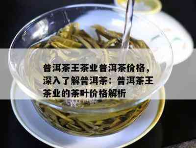 普洱茶王茶业普洱茶价格，深入熟悉普洱茶：普洱茶王茶业的茶叶价格解析