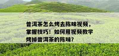 普洱茶怎么烤去陈味视频，掌握技巧！怎样用视频教学烤掉普洱茶的陈味？