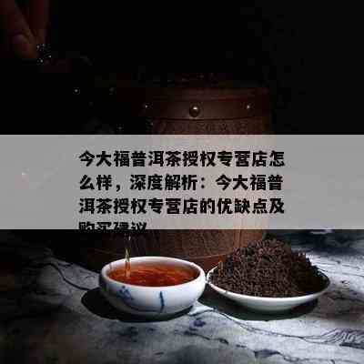 今大福普洱茶授权专营店怎么样，深度解析：今大福普洱茶授权专营店的优缺点及购买建议