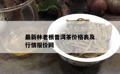 最新林老根普洱茶价格表及行情报价网