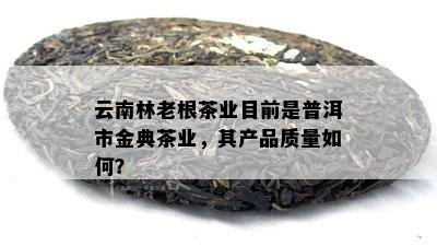 云南林老根茶业目前是普洱市金典茶业，其产品品质怎样？