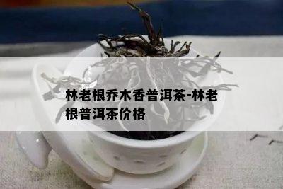 林老根乔木香普洱茶-林老根普洱茶价格