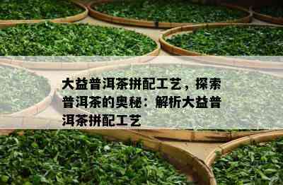 大益普洱茶拼配工艺，探索普洱茶的奥秘：解析大益普洱茶拼配工艺