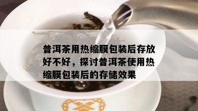 普洱茶用热缩膜包装后存放好不好，探讨普洱茶采用热缩膜包装后的存储效果