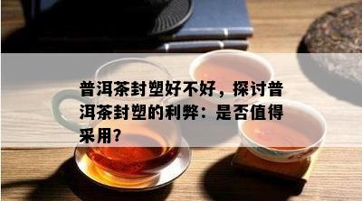 普洱茶封塑好不好，探讨普洱茶封塑的利弊：是不是值得采用？