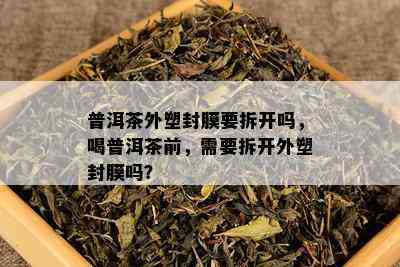 普洱茶外塑封膜要拆开吗，喝普洱茶前，需要拆开外塑封膜吗？