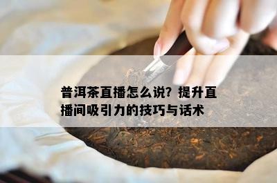 普洱茶直播怎么说？提升直播间吸引力的技巧与话术