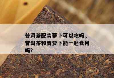 普洱茶配青萝卜可以吃吗，普洱茶和青萝卜能一起食用吗？