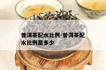 普洱茶配水比例-普洱茶配水比例是多少