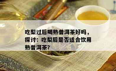 吃梨过后喝熟普洱茶好吗，探讨：吃梨后是不是适合饮用熟普洱茶？