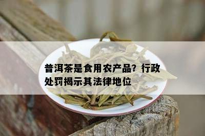 普洱茶是食用农产品？行政处罚揭示其法律地位