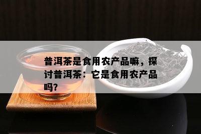 普洱茶是食用农产品嘛，探讨普洱茶：它是食用农产品吗？