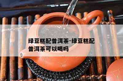 绿豆糕配普洱茶-绿豆糕配普洱茶可以喝吗