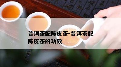 普洱茶配陈皮茶-普洱茶配陈皮茶的功效