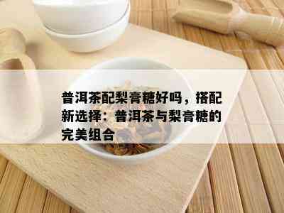 普洱茶配梨膏糖好吗，搭配新选择：普洱茶与梨膏糖的完美组合