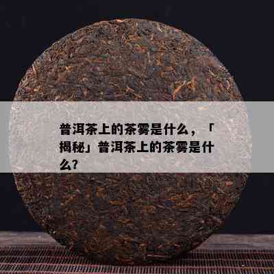 普洱茶上的茶雾是什么，「揭秘」普洱茶上的茶雾是什么？