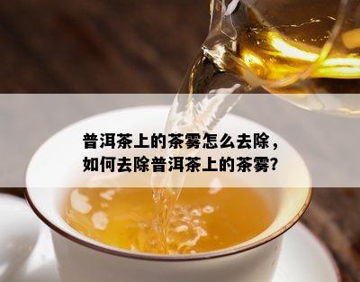 普洱茶上的茶雾怎么去除，如何去除普洱茶上的茶雾？