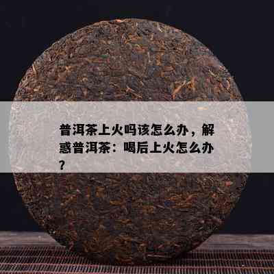 普洱茶上火吗该怎么办，解惑普洱茶：喝后上火怎么办？