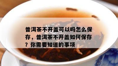 普洱茶不开盖可以吗怎么保存，普洱茶不开盖怎样保存？你需要知道的事项