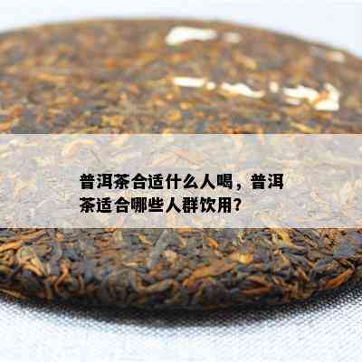 普洱茶合适什么人喝，普洱茶适合哪些人群饮用？