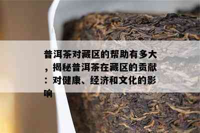 普洱茶对藏区的帮助有多大，揭秘普洱茶在藏区的贡献：对健康、经济和文化的作用