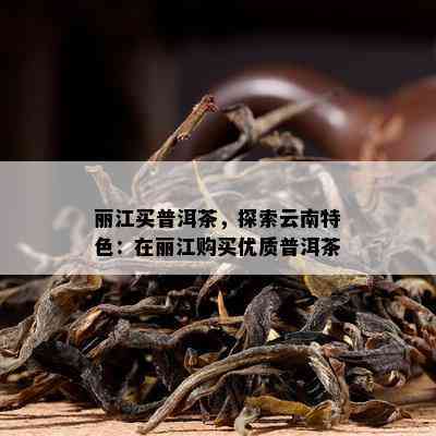 丽江买普洱茶，探索云南特色：在丽江购买优质普洱茶