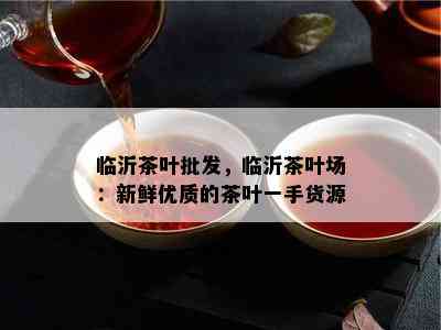 临沂茶叶批发，临沂茶叶场：新鲜优质的茶叶一手货源