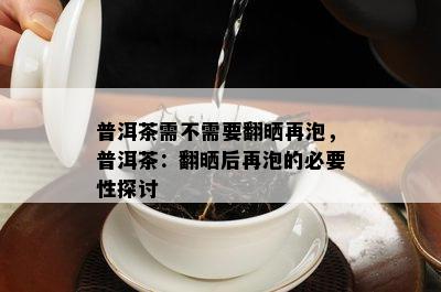 普洱茶需不需要翻晒再泡，普洱茶：翻晒后再泡的必要性探讨