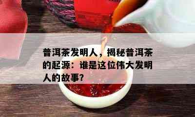 普洱茶发明人，揭秘普洱茶的起源：谁是这位伟大发明人的故事？