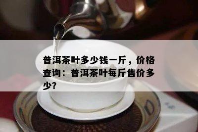 普洱茶叶多少钱一斤，价格查询：普洱茶叶每斤售价多少？