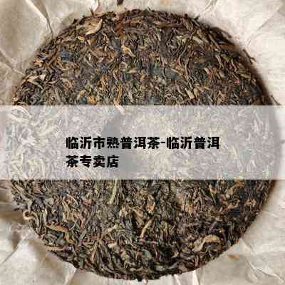 临沂市熟普洱茶-临沂普洱茶专卖店