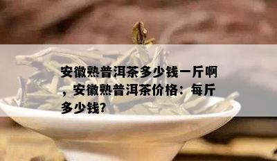 安徽熟普洱茶多少钱一斤啊，安徽熟普洱茶价格：每斤多少钱？