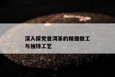 深入探究普洱茶的精细做工与特别工艺