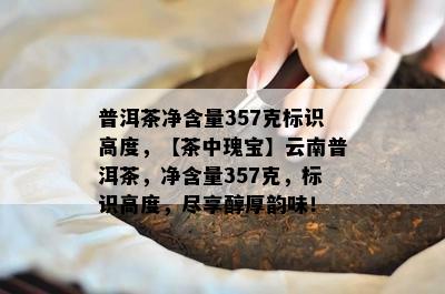 普洱茶净含量357克标识高度，【茶中瑰宝】云南普洱茶，净含量357克，标识高度，尽享醇厚韵味！