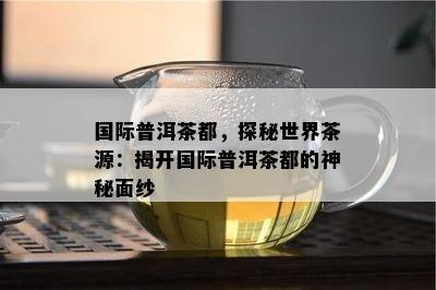 国际普洱茶都，探秘世界茶源：揭开国际普洱茶都的神秘面纱