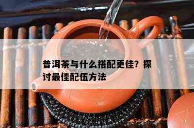 普洱茶与什么搭配更佳？探讨更佳配伍方法