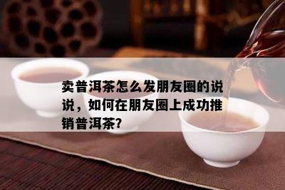 卖普洱茶怎么发朋友圈的说说，怎样在朋友圈上成功推销普洱茶？