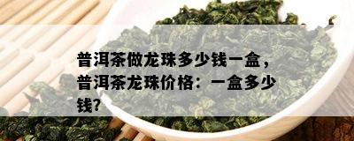 普洱茶做龙珠多少钱一盒，普洱茶龙珠价格：一盒多少钱？