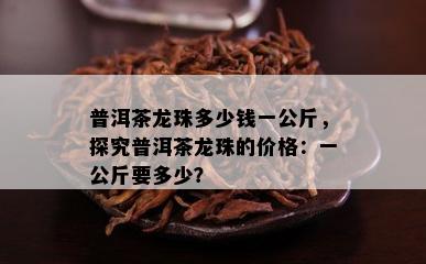 普洱茶龙珠多少钱一公斤，探究普洱茶龙珠的价格：一公斤要多少？