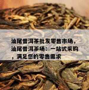 汕尾普洱茶批发零售市场，汕尾普洱茶场：一站式采购，满足您的零售需求