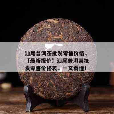 汕尾普洱茶批发零售价格，【最新报价】汕尾普洱茶批发零售价格表，一文看懂！