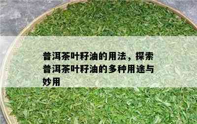 普洱茶叶籽油的用法，探索普洱茶叶籽油的多种用途与妙用