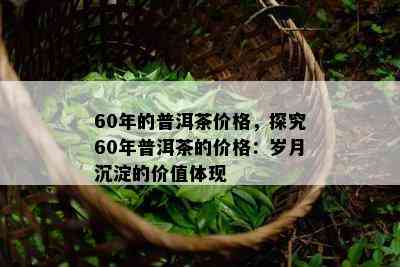 60年的普洱茶价格，探究60年普洱茶的价格：岁月沉淀的价值体现