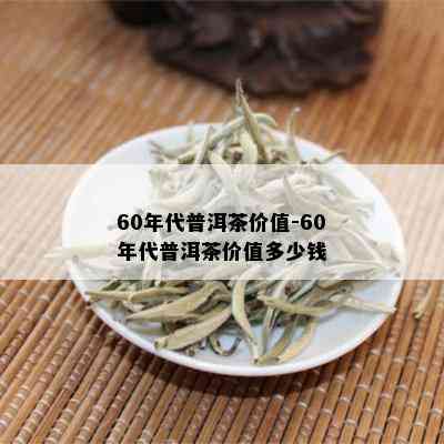 60年代普洱茶价值-60年代普洱茶价值多少钱