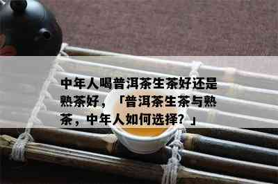 中年人喝普洱茶生茶好还是熟茶好，「普洱茶生茶与熟茶，中年人怎样选择？」