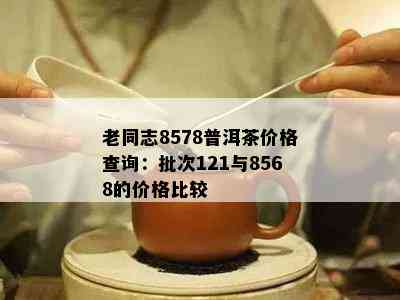 老同志8578普洱茶价格查询：批次121与8568的价格比较