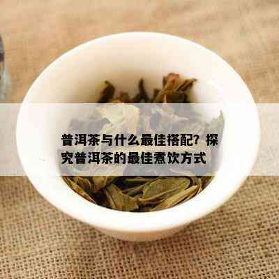 普洱茶与什么更佳搭配？探究普洱茶的更佳煮饮方法