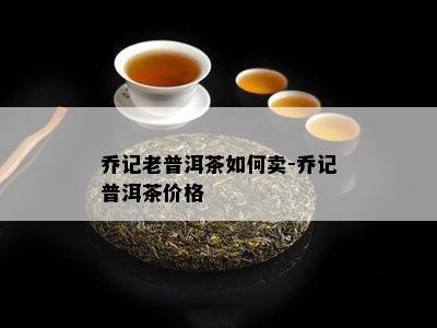 乔记老普洱茶怎样卖-乔记普洱茶价格