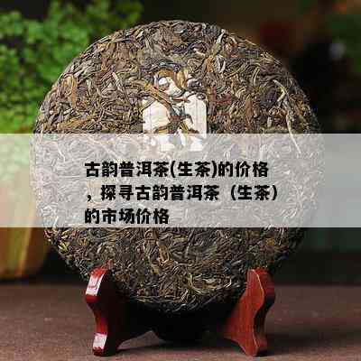 古韵普洱茶(生茶)的价格，探寻古韵普洱茶（生茶）的市场价格