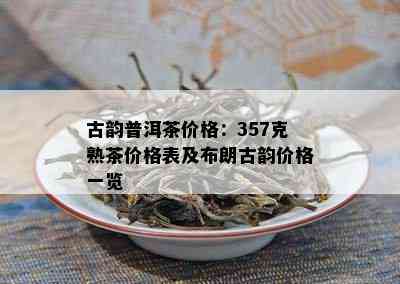 古韵普洱茶价格：357克熟茶价格表及布朗古韵价格一览